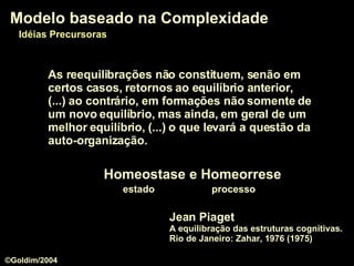 Jean Piaget A equilibração das estruturas cognitivas. Rio de Janeiro: Zahar, 1976 (1975) Modelo baseado na Complexidade Idéias Precursoras As reequilibrações não constituem, senão em certos casos, retornos ao equilíbrio anterior, (...) ao contrário, em formações não somente de um novo equilíbrio, mas ainda, em geral de um melhor equilíbrio, (...) o que levará a questão da auto-organização. Homeostase e Homeorrese estado  processo ©Goldim/2004 