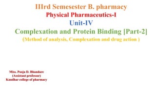 IIIrd Semesester B. pharmacy
Physical Pharmaceutics-I
Unit-IV
Complexation and Protein Binding [Part-2]
(Method of analysis, Complexation and drug action )
Miss. Pooja D. Bhandare
(Assistant professor)
Kandhar college of pharmacy
 
