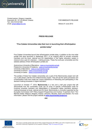 www.myuniversity-project.eu
                                                                                                   www.myuniversity




Contact person: Gregory Liogaridis
Anavryton 20, 151 24 Athens, Greece                                                           FOR IMMEDIATE RELEASE
Tel: +30 210 6121340
email: gregory@gov2u.org                                                                      Athens 01 June 2012




                                                       PRESS RELEASE



            “Five Catalan Universities take their turn in launching their eParticipation
             Five
                                                          portals today”



        Five Catalan Universities launch their eParticipation portals today, in addition to the nine initial
        portals that were launched in September 2011, in an ongoing effort to provide university
        members and the local, national and EU stakeholders in the higher education system a
        chance to be a part of a decision – making process. These five end-user universities and the
                                                                                user
        website address of their eParticipation portals are:

        Autonomous University of Barcelona - www.e-myuniversity.eu/uab
        Polytechnic University of Catalonia - www.e-myuniversity.eu/upc
        University of Barcelona - www.e
                                  www.e-myuniversity.eu/ub
        University of Girona - www.e
                               www.e-myuniversity.eu/udg
        University of Lleida - www.e
                               www.e-myuniversity.eu/udl

        The portals of these five Catalan Universities are a part of the MyUniversity project and will
        run in pilot phase until the end of MyUniversity project They all use the same processes and
                                                         project.
        e-Participation tools that create the unique experience of interacting and participating in the
          Participation
        decision-making processes in higher education.
                  making
                                        st
        Launched on October 1 , 2010, MyUniversity is a two and a half year project that will
        demonstrate how the universities could use an array of specific e-Participation tools for
                                                                              Participation
        involving university members and stakeholders in transparent higher education decision
                                                                                            decision-
        making processes at local, national and EU level. MyUniversity is currently supported by the
        European Commission (ICT Policy Support Programme) and involves 13 partners from 7 EU
        Member States: Belgium, Bulgaria, Greece, Lithuania, Slovakia, Spain and Sweden. For more
        information, please visit the project website at www.myuniversity-project.eu
                               it                                         project.eu
                                                                  ###




           This project is partially funded under the ICT Policy Support Programme (ICT PSP) as part of the Competitiveness and
           Innovation Framework Programme by the European Community (http://ec.europa.eu/ict_psp).
 