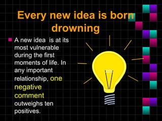 Every new idea is born
           drowning
s   A new idea is at its
    most vulnerable
    during the first
    moments of life. In
    any important
    relationship, one
    negative
    comment
    outweighs ten
    positives.
 