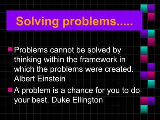Solving problems.....

s Problems  cannot be solved by
  thinking within the framework in
  which the problems were created.
  Albert Einstein
s A problem is a chance for you to do
  your best. Duke Ellington
 