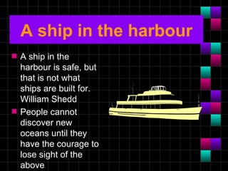 A ship in the harbour
s   A ship in the
    harbour is safe, but
    that is not what
    ships are built for.
    William Shedd
s   People cannot
    discover new
    oceans until they
    have the courage to
    lose sight of the
    above
 