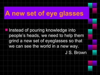 A new set of eye glasses

s   Instead of pouring knowledge into
    people’s heads, we need to help them
    grind a new set of eyeglasses so that
    we can see the world in a new way.
                                J S. Brown
 