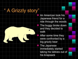“ A Grizzly story”
                s    An American took his
                     Japanese friend for a
                     ride through the woods
                s    The buggy broke down
                     and they decided to
                     walk
                s    After some time they
                     were confronted by a
                     big grizzly bear
                s    The Japanese
                     immediately started
                     taking his takkies out of
                     his knapsack
 