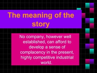 The meaning of the
      story
   No company, however well
    established, can afford to
       develop a sense of
   complacency in the present,
   highly competitive industrial
             world.
 