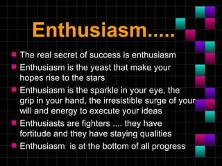 Enthusiasm.....
s   The real secret of success is enthusiasm
s   Enthusiasm is the yeast that make your
    hopes rise to the stars
s   Enthusiasm is the sparkle in your eye, the
    grip in your hand, the irresistible surge of your
    will and energy to execute your ideas
s   Enthusiasts are fighters .... they have
    fortitude and they have staying qualities
s   Enthusiasm is at the bottom of all progress
 