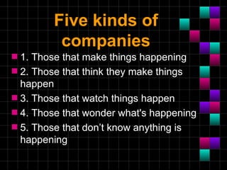Five kinds of
         companies
s 1. Those that make things happening
s 2. Those that think they make things
  happen
s 3. Those that watch things happen
s 4. Those that wonder what's happening
s 5. Those that don’t know anything is
  happening
 