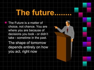 The future........
s   The Future is a matter of
    choice, not chance. You are
    where you are because of
    decisions you took - or didn’t
    take - sometime in the past.
    The shape of tomorrow
    depends entirely on how
    you act, right now
 