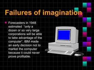 Failures of imagination
s   Forecasters in 1948
    estimated “only a
    dozen or so very large
    corporations will be able
    to take advantage of the
    computer”. IBM made
    an early decision not to
    market the computer
    because it could never
    prove profitable.
 