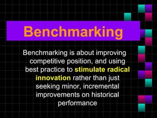 Benchmarking
Benchmarking is about improving
  competitive position, and using
 best practice to stimulate radical
    innovation rather than just
    seeking minor, incremental
    improvements on historical
            performance
 