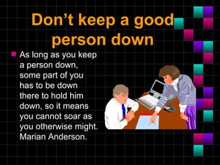 Don’t keep a good
        person down
s   As long as you keep
    a person down,
    some part of you
    has to be down
    there to hold him
    down, so it means
    you cannot soar as
    you otherwise might.
    Marian Anderson.
 