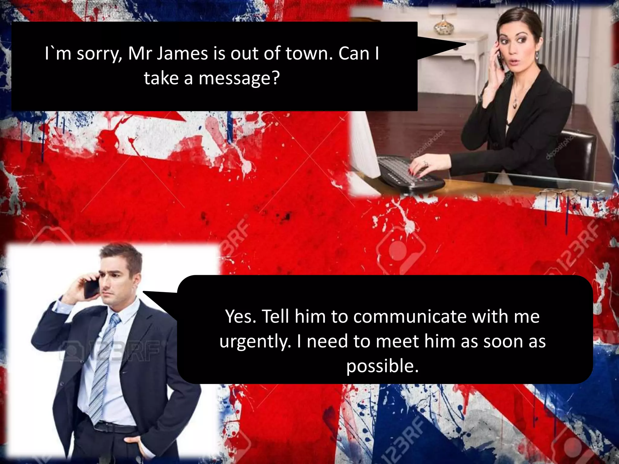 I`m sorry, Mr James is out of town. Can I
take a message?
Yes. Tell him to communicate with me
urgently. I need to meet him as soon as
possible.