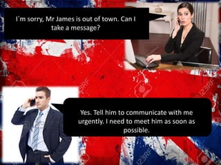 I`m sorry, Mr James is out of town. Can I
take a message?
Yes. Tell him to communicate with me
urgently. I need to meet him as soon as
possible.
 