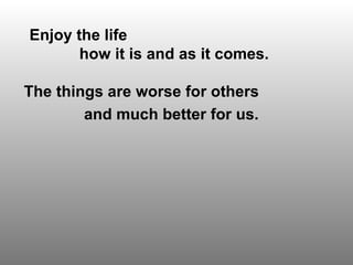 Enjoy the life  how it is and as it comes. The things are worse for others  and much better for us.   