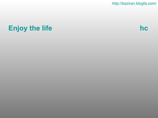 Enjoy the life                                             how it is and as it comes.The things are worse for others                and much better for us.   http :// baziran . blogfa . com / 