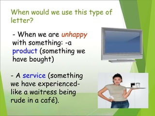 When would we use this type of
letter?
- When we are unhappy
with something: -a
product (something we
have bought)
- A service (something
we have experienced-
like a waitress being
rude in a café).
 