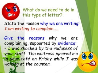 What do we need to do in
this type of letter?
State the reason why we are writing:
I am writing to complain…..
Give the reasons why we are
complaining, supported by evidence:
- I was shocked by the rudeness of
your staff. The waitress ignored me
in your café on Friday while I was
waiting at the counter.
 