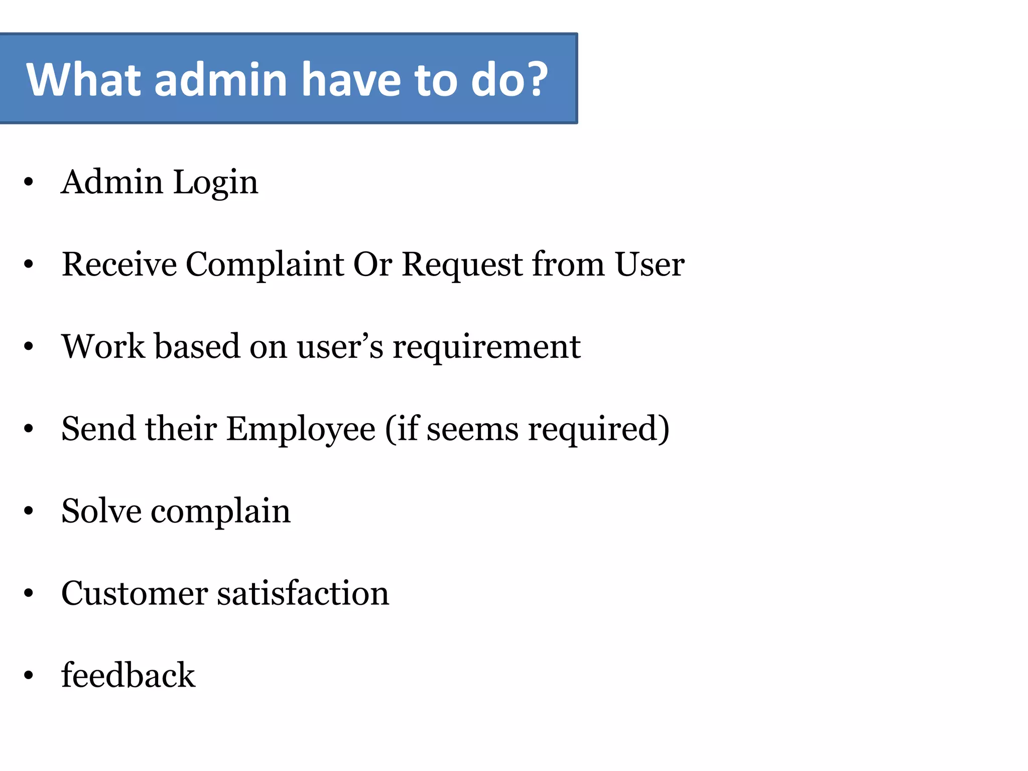 What admin have to do?
• Admin Login
• Receive Complaint Or Request from User
• Work based on user’s requirement
• Send their Employee (if seems required)
• Solve complain
• Customer satisfaction
• feedback
 