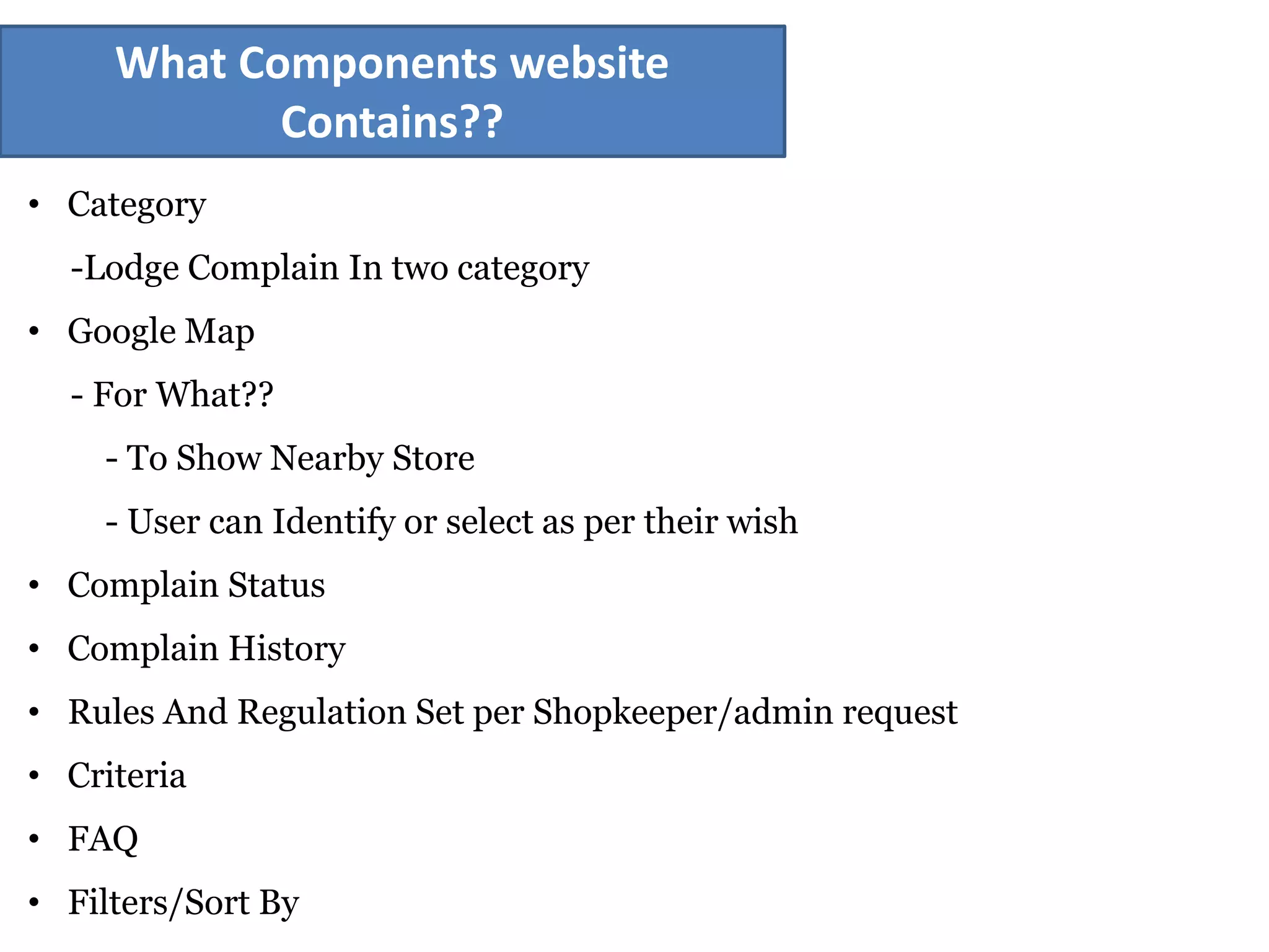 What Components website
Contains??
• Category
-Lodge Complain In two category
• Google Map
- For What??
- To Show Nearby Store
- User can Identify or select as per their wish
• Complain Status
• Complain History
• Rules And Regulation Set per Shopkeeper/admin request
• Criteria
• FAQ
• Filters/Sort By
 