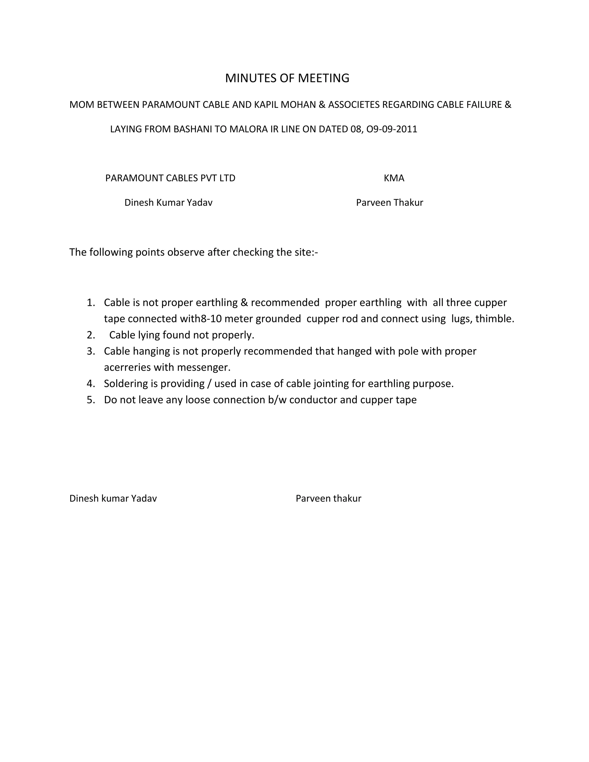 MINUTES OF MEETING<br />MOM BETWEEN PARAMOUNT CABLE AND KAPIL MOHAN & ASSOCIETES REGARDING CABLE FAILURE & <br /> LAYING FROM BASHANI TO MALORA IR LINE ON DATED 08, O9-09-2011<br /> PARAMOUNT CABLES PVT LTD KMA<br /> Dinesh Kumar Yadav Parveen Thakur<br />The following points observe after checking the site:-<br />Cable is not proper earthling & recommended proper earthling with all three cupper tape connected with8-10 meter grounded cupper rod and connect using lugs, thimble.