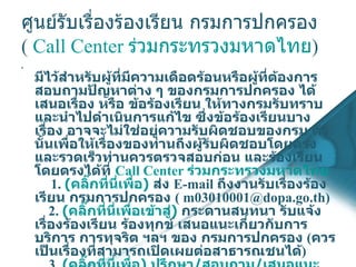 ศูนย์รับเรื่องร้องเรียน กรมการปกครอง  (  Call Center  ร่วมกระทรวงมหาดไทย ) มีไว้สำหรับผู้ที่มีความเดือดร้อนหรือผู้ที่ต้องการสอบถามปัญหาต่าง ๆ ของกรมการปกครอง ได้เสนอเรื่อง หรือ ข้อร้องเรียน ให้ทางกรมรับทราบและนำไปดำเนินการแก้ไข ซึ่งข้อร้องเรียนบางเรื่อง อาจจะไม่ใช่อยู่ความรับผิดชอบของกรม ดังนั้นเพื่อให้เรื่องของท่านถึงผู้รับผิดชอบโดยตรงและรวดเร็วท่านควรตรวจสอบก่อน และร้องเรียนโดยตรงได้ที่  Call Center  ร่วมกระทรวงมหาดไทย        1.  (คลิ๊กที่นี่เพื่อ)  ส่ง  E - mail  ถึงงานรับเรื่องร้องเรียน กรมการปกครอง  (  [email_address] . go . th )     2.  (คลิ๊กที่นี่เพื่อเข้าสู่)  กระดานสนทนา รับแจ้งเรื่องร้องเรียน ร้องทุกข์ เสนอแนะเกี่ยวกับการบริการ การทุจริต ฯลฯ ของ กรมการปกครอง  ( ควรเป็นเรื่องที่สามารถเปิดเผยต่อสาธารณชนได้ )     3 .  (คลิ๊กที่นี่เพื่อ) ปรึกษา/สอบถาม/เสนอแนะ  ปัญหาเกี่ยวกับงานทะเบียนและบัตรประจำตัวประชาชน 