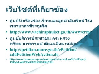 เว็บไซต์ที่เกี่ยวข้อง ศูนย์รับเรื่องร้องเรียนและลูกค้าสัมพันธ์ โรงพยาบาลวชิระภูเก็ต   http :// www . vachiraphuket . go . th / www / crm /   ศูนย์บริการประชาชน กระทรวงทรัพยากรธรรมชาติและสิ่งแวดล้อม http :// petition . mnre . go . th / ePetition / addPetitionWebAction . do http :// www . customerexpressions . com / cex / cexweb . nsf /( GetPages )/ 1586dabad879be8985256ff2006b7501   