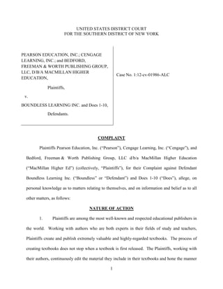 UNITED STATES DISTRICT COURT
                        FOR THE SOUTHERN DISTRICT OF NEW YORK



PEARSON EDUCATION, INC.; CENGAGE
LEARNING, INC.; and BEDFORD,
FREEMAN & WORTH PUBLISHING GROUP,
LLC, D/B/A MACMILLAN HIGHER
                                                     Case No. 1:12-cv-01986-ALC
EDUCATION,

              Plaintiffs,

 v.

BOUNDLESS LEARNING INC. and Does 1-10,

              Defendants.




                                          COMPLAINT

         Plaintiffs Pearson Education, Inc. (“Pearson”), Cengage Learning, Inc. (“Cengage”), and

  Bedford, Freeman & Worth Publishing Group, LLC d/b/a MacMillan Higher Education

  (“MacMillan Higher Ed”) (collectively, “Plaintiffs”), for their Complaint against Defendant

  Boundless Learning Inc. (“Boundless” or “Defendant”) and Does 1-10 (“Does”), allege, on

  personal knowledge as to matters relating to themselves, and on information and belief as to all

  other matters, as follows:

                                     NATURE OF ACTION

         1.      Plaintiffs are among the most well-known and respected educational publishers in

  the world. Working with authors who are both experts in their fields of study and teachers,

  Plaintiffs create and publish extremely valuable and highly-regarded textbooks. The process of

  creating textbooks does not stop when a textbook is first released. The Plaintiffs, working with

  their authors, continuously edit the material they include in their textbooks and hone the manner

                                                 1
 
