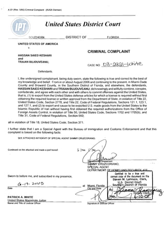 '   A 91 (Rev. 5/85) Criminal Complaint (AUSA Damian)




                                         United States District Court
                         SOUTHERN                       DISTRICT OF                         FLORIDA

              UNITED STATES OF AMERICA
                    v.
                                                                        CRIMINAL COMPLAINT
              HASSAN SAIED KESHARI
              and
              TRAIAN BUJDUVEANU,


                                   Defendants

              I, the undersigned complainant, being duly sworn, state the following is true and correct to the best of
              my knowledge and belief. From In or about August 2006 and continuing to the present, In Miami-Dade
              County and Broward County, in the Southern District of Florida, and elsewhere, the defendants,
              HASSAN SAIED KESHARI and TRAIAN BUJDUVEANU, did knowingly and willfully combine, conspire,
              confederate, and agree with each other and with others to commit offenses aga~nst United States,
                                                                                                      the
              that is, (1) to export from the United States defense articles for which a license IS required without first
              obtaining the required license or written approval from the Department of State, in v~olation Title 22,
                                                                                                              of
              United States Code, Section 2778, and Title 22, Code of Federal Regulations, Sections 121. I , 123.1,
              and 127.1, and (2) to export and cause to be exported U.S. made goods from the United States to the
              Islamic Republic of Iran without having first obtained the required authorizations from the Office of
              Foreign Assets Control, in violation of Title 50, United States Code, Sections 1702 and 1705(b), and
              Title 31, Code of Federal Regulations, Section 560;

    all in violation of Title 18, United States Code, Section 371.

    I further state that I am a Special Agent with the Bureau of Immigration and Customs Enforcement and that this
    complaint is based on the following facts:
              SEE ATTACHED AFFIDAVIT OF SPECIAL AGENT SAMMY CRUZCORIANO.
                                                                                   fl

    Continued on the attached and made a part hereof:




    Sworn to before me, and subscribed in my presence,

              &-('i- d d 5
                   2
    Date



    PATRICK A. WHITE
    United States Maqistrate Judqe                                                                         [-
    Name and Title of Judicial Officer                                 Signature of ~=ial   Officer
 