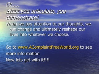 Or….. What you articulate, you demonstrate! When we pay attention to our thoughts, we can change and ultimately reshape our lives into whatever we choose. Go to  www.AComplaintFreeWorld.org  to see more information Now lets get with it!!!! 