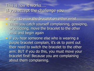 This is  how  it works…. If you accept the challenge you… Begin to wear the bracelet on either wrist When you catch yourself complaining, gossiping, or criticizing, move the bracelet to the other wrist and begin again If you hear someone else who is wearing a purple bracelet complain, it’s ok to point out their need to switch the bracelet to the other arm: BUT if you do this, you must move your bracelet first! Because you are complaining about them complaining. 