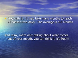Stay with it.  It may take many months to reach 21 consecutive days.  The average is 4-8 Months And relax, we’re only talking about what comes out of your mouth, you can think it, it’s free!!! 