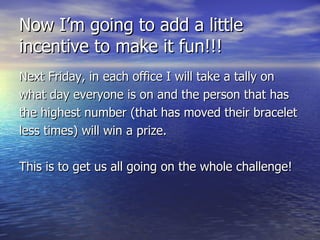 Now I’m going to add a little incentive to make it fun!!! Next Friday, in each office I will take a tally on what day everyone is on and the person that has the highest number (that has moved their bracelet less times) will win a prize. This is to get us all going on the whole challenge! 