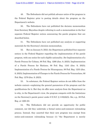 10
49. The Defendants did not publish advance notice of the program in
the Federal Register prior to posting details about the program on the
Department’s website.
50. The Defendants have not published the decision memorandum
from Secretary Mayorkas despite referring to such a memorandum in the four
separate Federal Register notices announcing the parole program that are
described below.
51. The Defendants have not published any analysis or supporting
materials for the Secretary’s decision memorandum.
52. But on January 9, 2023, the Department published four separate
notices in the Federal Register regarding the implementation of the parole
program, with one notice for each eligible nationality. See Implementation of a
Parole Process for Cubans, 88 Fed. Reg. 1266 (Jan. 9, 2023); Implementation
of a Parole Process for Haitians, 88 Fed. Reg. 1243 (Jan. 9, 2023);
Implementation of a Parole Process for Nicaraguans, 88 Fed. Reg. 1255 (Jan.
9, 2023); Implementation of Changes to the Parole Process for Venezuelans, 88
Fed. Reg. 1279 (Jan. 9, 2023).
53. In substance, the Federal Register notices do not differ from the
website content—explaining the general parameters of the program and the
qualifications for it. But they do offer more analysis from the Department as
to why, in the Department’s view, the program comports with the limitations
on the Secretary’s parole power under 8 U.S.C. § 1182(d)(5). See, e.g., 88 Fed.
Reg. at 1260–63.
54. The Defendants did not provide an opportunity for public
comment, nor did they undertake a formal notice-and-comment rulemaking
process. Instead, they asserted that their new program was exempt from
notice-and-comment rulemaking because (1) “the Department is merely
Case 6:23-cv-00007 Document 1 Filed on 01/24/23 in TXSD Page 10 of 39
 