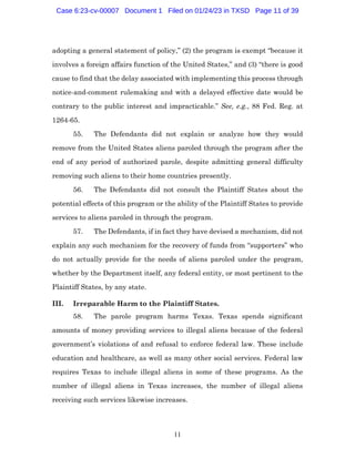11
adopting a general statement of policy,” (2) the program is exempt “because it
involves a foreign affairs function of the United States,” and (3) “there is good
cause to find that the delay associated with implementing this process through
notice-and-comment rulemaking and with a delayed effective date would be
contrary to the public interest and impracticable.” See, e.g., 88 Fed. Reg. at
1264-65.
55. The Defendants did not explain or analyze how they would
remove from the United States aliens paroled through the program after the
end of any period of authorized parole, despite admitting general difficulty
removing such aliens to their home countries presently.
56. The Defendants did not consult the Plaintiff States about the
potential effects of this program or the ability of the Plaintiff States to provide
services to aliens paroled in through the program.
57. The Defendants, if in fact they have devised a mechanism, did not
explain any such mechanism for the recovery of funds from “supporters” who
do not actually provide for the needs of aliens paroled under the program,
whether by the Department itself, any federal entity, or most pertinent to the
Plaintiff States, by any state.
III. Irreparable Harm to the Plaintiff States.
58. The parole program harms Texas. Texas spends significant
amounts of money providing services to illegal aliens because of the federal
government’s violations of and refusal to enforce federal law. These include
education and healthcare, as well as many other social services. Federal law
requires Texas to include illegal aliens in some of these programs. As the
number of illegal aliens in Texas increases, the number of illegal aliens
receiving such services likewise increases.
Case 6:23-cv-00007 Document 1 Filed on 01/24/23 in TXSD Page 11 of 39
 