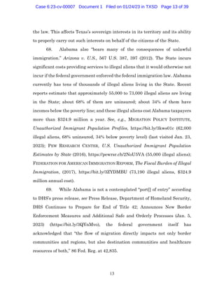 13
the law. This affects Texas’s sovereign interests in its territory and its ability
to properly carry out such interests on behalf of the citizens of the State.
68. Alabama also “bears many of the consequences of unlawful
immigration.” Arizona v. U.S., 567 U.S. 387, 397 (2012). The State incurs
significant costs providing services to illegal aliens that it would otherwise not
incur if the federal government enforced the federal immigration law. Alabama
currently has tens of thousands of illegal aliens living in the State. Recent
reports estimate that approximately 55,000 to 73,000 illegal aliens are living
in the State; about 68% of them are uninsured; about 34% of them have
incomes below the poverty line; and these illegal aliens cost Alabama taxpayers
more than $324.9 million a year. See, e.g., MIGRATION POLICY INSTITUTE,
Unauthorized Immigrant Population Profiles, https://bit.ly/3kws01c (62,000
illegal aliens, 68% uninsured, 34% below poverty level) (last visited Jan. 23,
2023); PEW RESEARCH CENTER, U.S. Unauthorized Immigrant Population
Estimates by State (2016), https://pewrsr.ch/2NoU5VA (55,000 illegal aliens);
FEDERATION FOR AMERICAN IMMIGRATION REFORM, The Fiscal Burden of Illegal
Immigration, (2017), https://bit.ly/3ZYDMBU (73,190 illegal aliens, $324.9
million annual cost).
69. While Alabama is not a contemplated “port[] of entry” according
to DHS’s press release, see Press Release, Department of Homeland Security,
DHS Continues to Prepare for End of Title 42; Announces New Border
Enforcement Measures and Additional Safe and Orderly Processes (Jan. 5,
2023) (https://bit.ly/3QYnMvo), the federal government itself has
acknowledged that “the flow of migration directly impacts not only border
communities and regions, but also destination communities and healthcare
resources of both,” 86 Fed. Reg. at 42,835.
Case 6:23-cv-00007 Document 1 Filed on 01/24/23 in TXSD Page 13 of 39
 