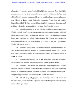 15
Population: Arkansas, https://bit.ly/3D8AK49 (last accessed Jan. 19, 2023).
Arkansas spends $7,349 on each child who attends its public schools, for a total
of $36,745,000 spent to educate children who are illegally present in Arkansas.
Ark. House of Reps., 2022 Education Adequacy Study (Jan 12, 2022),
https://bit.ly/3D6O7lh (last accessed Jan. 23, 2023). Increasing the number of
children unlawfully present will only increase that financial burden.
75. Florida will also be irreparably harmed by the parole program.
Florida expends significant state resources on providing state services to illegal
aliens within the State. The presence of these illegal aliens in Florida—who
have been excluded by federal law—violates the State’s quasi-sovereign
interest in its territory and the welfare of its citizens. It also costs the State of
Florida millions of dollars.
76. Florida’s state prison system spends more than $100 million per
year incarcerating criminal aliens who commit crimes in Florida. Only a small
fraction of this expenditure is reimbursed by the federal government under 8
U.S.C. § 1231(i).
77. Florida spends more than $8,000 per student each year on public-
school education, which it provides regardless of immigration status.
78. Florida’s Department of Children and Families provides a variety
of public services to illegal aliens at the State’s expense, including providing
shelter to victims of domestic violence, providing care to neglected children,
and providing substance abuse and mental health treatment.
79. Florida frequently pays the cost of emergency medical services for
the uninsured, which includes expenses related to the provision of medical
services to illegal aliens.
Case 6:23-cv-00007 Document 1 Filed on 01/24/23 in TXSD Page 15 of 39
 