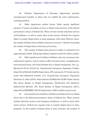 16
80. Florida’s Department of Economic Opportunity provides
unemployment benefits to aliens who are eligible for work authorization,
including parolees.
81. Idaho experiences similar harms. Idaho spends significant
amounts of money providing services to illegal aliens because of the federal
government’s abuses of federal law. Those services include education services
and healthcare, as well as many other social services. Federal law requires
Idaho to include illegal aliens in those programs. Like many Western states,
the number of illegal aliens in Idaho continues to increase—likewise increasing
the number of illegal aliens receiving such services.
82. The number of illegal aliens present in Idaho is estimated to be
approximately 35,000. School age children comprise nearly 6% of that number.
83. Idaho spends tens of millions of dollars each year to increase law-
enforcement capacity, and its citizens suffer increased crime, unemployment,
environmental harm, and social disorder due to illegal immigration. See, e.g.,
MIGRATION POLICY INSTITUTE, Unauthorized Immigrant Population Profiles,
https://bit.ly/3kAAzIi (25,000 illegal aliens, 60% uninsured, 27% below poverty
level); PEW RESEARCH CENTER, U.S. Unauthorized Immigrant Population
Estimates by State (2016), https://pewrsr.ch/3WqL5z6 (35,000 illegal aliens);
The Fiscal Burden of Illegal Immigration, FEDERATION FOR AMERICAN
IMMIGRATION REFORM, The Fiscal Burden of Illegal Immigration (2017),
https://bit.ly/3ZYDMBU (50,670 illegal aliens, $225.4 million annual cost).
84. Iowa spends tens of millions of dollars providing services to illegal
aliens due to the federal government’s abuses of federal law. Those services
include education services and emergency healthcare, as well as many other
social services. Federal law requires Iowa to include illegal aliens in those
programs. As the number of illegal aliens in Iowa increases, the number of
Case 6:23-cv-00007 Document 1 Filed on 01/24/23 in TXSD Page 16 of 39
 