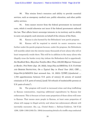 18
90. This strains Iowa’s resources and ability to provide essential
services, such as emergency medical care, public education, and other public
safety services.
91. Iowa cannot recover from the federal government its increased
costs, which it would otherwise not incur if the federal government enforced
the law. That affects Iowa’s sovereign interests in its territory and its ability
to carry out properly such interests on behalf of the citizens of the State.
92. Kansas is also harmed by the Defendants’ new parole program.
93. Kansas will be required to stretch its scarce resources even
further under the parole program because, under the program, the Defendants
will monthly admit into the interior many thousands of new aliens who will at
least temporarily reside there. This will be in addition to the many aliens who
illegally cross the border every day (whom the Defendants fail to apprehend).
See Bradford Betz, Mayorkas Testifies More Than 389,000 Migrant ‘Gotaways’
at Border, FOX NEWS (Apr. 28, 2022), https://fxn.ws/3H0U04z; U.S. CUSTOMS
AND BORDER PROTECTION, On a Typical Day in Fiscal Year 2021, CBP…,
https://bit.ly/3kDcD7d (last accessed Jan. 18, 2023) (“[CBP] [c]onducted …
1,703 apprehensions between U.S. ports of entry[,] 25 arrests of wanted
criminals at U.S. ports of entry[,] [and] 723 refusals of inadmissible persons at
U.S. ports of entry”).
94. The program will result in increased crime and drug trafficking
in Kansas communities, requiring additional expenditures by Kansas law
enforcement. This is because at least some proportion of those aliens will come
to Kansas. That means more people in Kansas, at least some proportion of
whom will engage in illegal activity and whom law-enforcement officials will
inevitably encounter. See, e.g., United States v. Salinas-Calderon, 728 F.2d
1298, 1299–1300 (10th Cir. 1984) (recounting details of a traffic stop conducted
Case 6:23-cv-00007 Document 1 Filed on 01/24/23 in TXSD Page 18 of 39
 