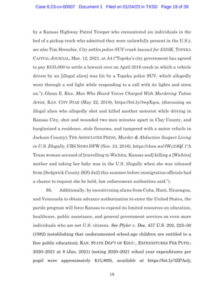19
by a Kansas Highway Patrol Trooper who encountered six individuals in the
bed of a pickup truck who admitted they were unlawfully present in the U.S.);
see also Tim Hrenchir, City settles police SUV crash lawsuit for $335K, TOPEKA
CAPITAL-JOURNAL, Mar. 12, 2021, at A4 (“Topeka’s city government has agreed
to pay $335,000 to settle a lawsuit over an April 2016 crash in which a vehicle
driven by an [illegal alien] was hit by a Topeka police SUV, which allegedly
went through a red light while responding to a call with its lights and siren
on.”); Glenn E. Rice, Man Who Heard Voices Charged With Murdering Tattoo
Artist, KAN. CITY STAR (May 22, 2018), https://bit.ly/3wpXqca, (discussing an
illegal alien who allegedly shot and killed another motorist while driving in
Kansas City, shot and wounded two men minutes apart in Clay County, and
burglarized a residence, stole firearms, and tampered with a motor vehicle in
Jackson County); THE ASSOCIATED PRESS, Murder & Abduction Suspect Living
in U.S. Illegally, CBS NEWS DFW (Nov. 24, 2016), https://cbsn.ws/3Wy24Qf (“A
Texas woman accused of [travelling to Wichita, Kansas and] killing a [Wichita]
mother and taking her baby was in the U.S. illegally when she was released
from [Sedgwick County (KS) Jail] this summer before immigration officials had
a chance to request she be held, law enforcement authorities said.”).
95. Additionally, by incentivizing aliens from Cuba, Haiti, Nicaragua,
and Venezuela to obtain advance authorization to enter the United States, the
parole program will force Kansas to expend its limited resources on education,
healthcare, public assistance, and general government services on even more
individuals who are not U.S. citizens. See Plyler v. Doe, 457 U.S. 202, 223–30
(1982) (establishing that undocumented school-age children are entitled to a
free public education); KAN. STATE DEP’T OF EDUC., EXPENDITURES PER PUPIL:
2020–2021 at 8 (Jan. 2021) (noting 2020–2021 school year expenditures per
pupil were approximately $15,869), available at https://bit.ly/3ZPAelj;
Case 6:23-cv-00007 Document 1 Filed on 01/24/23 in TXSD Page 19 of 39
 