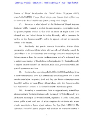 21
Burden of Illegal Immigration On United States Taxpayers (2017),
https://bit.ly/2zj1XSX. If more illegal aliens enter Kansas, that will increase
the costs of the State’s healthcare system (among other things).
97. Kentucky is also injured by the Defendants’ illegal program.
Kentucky will be required to stretch its scarce resources even further under
the parole program because it will cause an influx of illegal aliens to be
released into the United States, including Kentucky, which increases the
burden on the Commonwealth’s ability to provide critical governmental
services to its citizens.
98. Specifically, the parole program incentivizes further illegal
immigration by allowing illegal aliens who have already illegally entered the
United States to act as “supporters” and encourage aliens who have not yet left
their countries to do so. As a result, the Defendants’ unlawful actions will lead
to an increased number of illegal aliens in Kentucky, thereby forcing Kentucky
to expend limited resources on education, healthcare, public assistance, and
general government services.
99. Kentucky has approximately 35,000 to 56,000 illegal aliens living
in the Commonwealth; about 60% of them are uninsured; about 37% of them
have incomes below the poverty level; and they cost Kentucky taxpayers more
than $261 million per year. If more illegal aliens enter the Commonwealth,
that will increase the costs of the Commonwealth’s healthcare system.
100. According to one estimate, there are approximately 4,000 illegal
aliens residing in Kentucky that are under the age of 16. Under Kentucky law,
all children residing in the Commonwealth, regardless of lawful status, shall
attend public school until age 16, with exceptions for students who attend
private, parochial, or home school options. Ky. Rev. Stat. § 159.010. The
Defendants’ unlawful parole program will result in an increased number of
Case 6:23-cv-00007 Document 1 Filed on 01/24/23 in TXSD Page 21 of 39
 