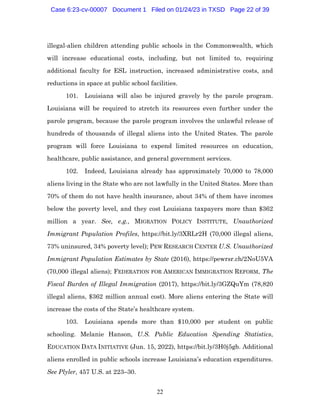 22
illegal-alien children attending public schools in the Commonwealth, which
will increase educational costs, including, but not limited to, requiring
additional faculty for ESL instruction, increased administrative costs, and
reductions in space at public school facilities.
101. Louisiana will also be injured gravely by the parole program.
Louisiana will be required to stretch its resources even further under the
parole program, because the parole program involves the unlawful release of
hundreds of thousands of illegal aliens into the United States. The parole
program will force Louisiana to expend limited resources on education,
healthcare, public assistance, and general government services.
102. Indeed, Louisiana already has approximately 70,000 to 78,000
aliens living in the State who are not lawfully in the United States. More than
70% of them do not have health insurance, about 34% of them have incomes
below the poverty level, and they cost Louisiana taxpayers more than $362
million a year. See, e.g., MIGRATION POLICY INSTITUTE, Unauthorized
Immigrant Population Profiles, https://bit.ly/3XRLr2H (70,000 illegal aliens,
73% uninsured, 34% poverty level); PEW RESEARCH CENTER U.S. Unauthorized
Immigrant Population Estimates by State (2016), https://pewrsr.ch/2NoU5VA
(70,000 illegal aliens); FEDERATION FOR AMERICAN IMMIGRATION REFORM, The
Fiscal Burden of Illegal Immigration (2017), https://bit.ly/3GZQuYm (78,820
illegal aliens, $362 million annual cost). More aliens entering the State will
increase the costs of the State’s healthcare system.
103. Louisiana spends more than $10,000 per student on public
schooling. Melanie Hanson, U.S. Public Education Spending Statistics,
EDUCATION DATA INITIATIVE (Jun. 15, 2022), https://bit.ly/3H0j5gb. Additional
aliens enrolled in public schools increase Louisiana’s education expenditures.
See Plyler, 457 U.S. at 223–30.
Case 6:23-cv-00007 Document 1 Filed on 01/24/23 in TXSD Page 22 of 39
 