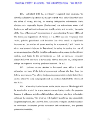 23
104. Defendant DHS has previously recognized that Louisiana “is
directly and concretely affected by changes to DHS rules and policies that have
the effect of easing, relaxing, or limiting immigration enforcement. Such
changes can negatively impact [Louisiana’s] law enforcement needs and
budgets, as well as its other important health, safety, and pecuniary interests
of the State of Louisiana.” Memorandum of Understanding Between DHS and
the Louisiana Department of Justice at 1-2. DHS has also recognized that
“rules, policies, procedures, and decisions that could result in significant
increases to the number of people residing in a community” will “result in
direct and concrete injuries to [Louisiana], including increasing the rate of
crime, consumption of public benefits and services, strain upon the healthcare
system, and harm to the environment, as well as increased economic
competition with the State of Louisiana's current residents for, among other
things, employment, housing, goods and services.” Id. at 3.
105. Louisiana cannot recover its increased costs, which it would
otherwise not incur if the federal government enforced the law, from the
federal government. This affects Louisiana’s sovereign interests in its territory
and its ability to carry out properly such interests on behalf of the citizens of
the State.
106. Mississippi is also injured by the parole program. Mississippi will
be required to stretch its scarce resources even further under the program
because it will cause an influx of illegal aliens who otherwise have no basis for
entering the country. The program will further incentivize and exacerbate
illegal immigration, and thus will force Mississippi to expend limited resources
on education, healthcare, public assistance, law enforcement, and general
government services.
Case 6:23-cv-00007 Document 1 Filed on 01/24/23 in TXSD Page 23 of 39
 