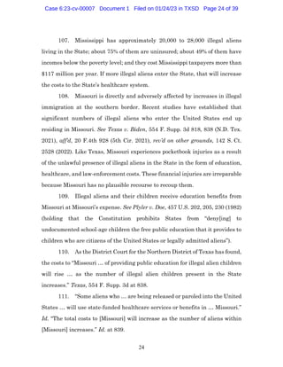 24
107. Mississippi has approximately 20,000 to 28,000 illegal aliens
living in the State; about 75% of them are uninsured; about 49% of them have
incomes below the poverty level; and they cost Mississippi taxpayers more than
$117 million per year. If more illegal aliens enter the State, that will increase
the costs to the State’s healthcare system.
108. Missouri is directly and adversely affected by increases in illegal
immigration at the southern border. Recent studies have established that
significant numbers of illegal aliens who enter the United States end up
residing in Missouri. See Texas v. Biden, 554 F. Supp. 3d 818, 838 (N.D. Tex.
2021), aff’d, 20 F.4th 928 (5th Cir. 2021), rev’d on other grounds, 142 S. Ct.
2528 (2022). Like Texas, Missouri experiences pocketbook injuries as a result
of the unlawful presence of illegal aliens in the State in the form of education,
healthcare, and law-enforcement costs. These financial injuries are irreparable
because Missouri has no plausible recourse to recoup them.
109. Illegal aliens and their children receive education benefits from
Missouri at Missouri’s expense. See Plyler v. Doe, 457 U.S. 202, 205, 230 (1982)
(holding that the Constitution prohibits States from “deny[ing] to
undocumented school-age children the free public education that it provides to
children who are citizens of the United States or legally admitted aliens”).
110. As the District Court for the Northern District of Texas has found,
the costs to “Missouri … of providing public education for illegal alien children
will rise … as the number of illegal alien children present in the State
increases.” Texas, 554 F. Supp. 3d at 838.
111. “Some aliens who … are being released or paroled into the United
States … will use state-funded healthcare services or benefits in … Missouri.”
Id. “The total costs to [Missouri] will increase as the number of aliens within
[Missouri] increases.” Id. at 839.
Case 6:23-cv-00007 Document 1 Filed on 01/24/23 in TXSD Page 24 of 39
 