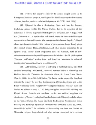 25
112. Federal law requires Missouri to include illegal aliens in its
Emergency Medicaid program, which provides health coverage for low-income
children, families, seniors, and disabled persons. 42 C.F.R. § 440.255(c).
113. Missouri is also a destination State and hub for human-
trafficking crimes within the United States, due to its situation at the
confluence of several major interstate highways. See Texas, 554 F. Supp. 3d at
839 (“Missouri is … a destination and transit State for human trafficking of
migrants from Central America who have crossed the border illegally.”). Illegal
aliens are disproportionately the victims of these crimes. Some illegal aliens
also commit crimes. Human-trafficking and other crimes committed by or
against illegal aliens inflict irreparable costs on Missouri, both in law-
enforcement costs and in providing resources for victims. See id. (finding that
“[h]uman trafficking” arising from and involving increases in unlawful
immigration “causes fiscal harm to … Missouri”).
114. Additionally, Missouri is suffering a “fentanyl crisis,” and that
crisis is “worsening.” Alex Smith, Missouri’s Fentanyl Crisis is Worsening, But
Patients Can’t Get Treatment for Substance Abuse, ST. LOUIS PUBLIC RADIO
(Apr. 5, 2022), https://bit.ly/3QVv9nr. “St. Louis ranks among the deadliest
cities in the country for overdose deaths among African Americans, and … the
Black community seems caught between organized crime’s fentanyl push and
ineffective efforts to stop it.” Id. Drug smugglers unlawfully entering the
United States through the southern border are critical suppliers for
distributors of fentanyl and other illegal substances in Missouri and elsewhere
in the United States. See Anna Giaritelli, Is America’s Immigration Crisis
Causing the Fentanyl Epidemic?, WASHINGTON EXAMINER (July 13, 2022),
https://bit.ly/3wlho7Z. In addition to devastating the lives and health of
Missouri’s citizens, drug-related and other crimes committed by or against
Case 6:23-cv-00007 Document 1 Filed on 01/24/23 in TXSD Page 25 of 39
 