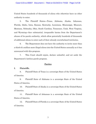 3
United States hundreds of thousands of aliens who otherwise have no other
authority to enter.
5. The Plaintiff States—Texas, Alabama, Alaska, Arkansas,
Florida, Idaho, Iowa, Kansas, Kentucky, Louisiana, Mississippi, Missouri,
Montana, Nebraska, Ohio, South Carolina, Tennessee, Utah, West Virginia,
and Wyoming—face substantial, irreparable harms from the Department’s
abuses of its parole authority, which allow potentially hundreds of thousands
of additional aliens to enter each of their already overwhelmed territories.
6. The Department does not have the authority to invite more than
a third of a million more illegal aliens into the United States annually as it has
announced with this program.
7. This Court should enjoin, declare unlawful, and set aside the
Department’s lawless parole program.
Parties
I. Plaintiffs.
8. Plaintiff State of Texas is a sovereign State of the United States
of America.
9. Plaintiff State of Alabama is a sovereign State of the United
States of America.
10. Plaintiff State of Alaska is a sovereign State of the United States
of America.
11. Plaintiff State of Arkansas is a sovereign State of the United
States of America.
12. Plaintiff State of Florida is a sovereign State of the United States
of America.
Case 6:23-cv-00007 Document 1 Filed on 01/24/23 in TXSD Page 3 of 39
 