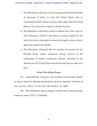 31
c. The Defendants arbitrarily created a program that allows hundreds
of thousands of aliens to enter the United States with no
consideration of their ability to remove those aliens from the United
States at the end of their respective periods of parole.
d. The Defendants arbitrarily created a program that relies upon an
alien obtaining a “sponsor” who agrees to provide support for the
alien, but with no meaningful mechanism to legally enforce such an
agreement against the sponsor.
e. The Defendants arbitrarily did not consider and account for the
Plaintiff States’ legally recognized reliance interest in the
enforcement of federal immigration statutes, including by not
allowing into the United States individuals who have no right to be
here.
Count Two (Ultra Vires)
135. A plaintiff may “institute a non-statutory review action” against
an agency head “for allegedly exceeding his statutory authority.” Chamber of
Com. of U.S. v. Reich, 74 F.3d 1322, 1327–28 (D.C. Cir. 1996).
136. The Defendants’ parole program exceeds their statutory parole
authority under 8 U.S.C. § 1182(d)(5).
Case 6:23-cv-00007 Document 1 Filed on 01/24/23 in TXSD Page 31 of 39
 