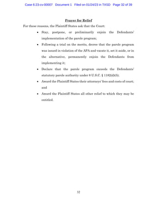 32
Prayer for Relief
For these reasons, the Plaintiff States ask that the Court:
• Stay, postpone, or preliminarily enjoin the Defendants’
implementation of the parole program;
• Following a trial on the merits, decree that the parole program
was issued in violation of the APA and vacate it, set it aside, or in
the alternative, permanently enjoin the Defendants from
implementing it;
• Declare that the parole program exceeds the Defendants’
statutory parole authority under 8 U.S.C. § 1182(d)(5);
• Award the Plaintiff States their attorneys’ fees and costs of court;
and
• Award the Plaintiff States all other relief to which they may be
entitled.
Case 6:23-cv-00007 Document 1 Filed on 01/24/23 in TXSD Page 32 of 39
 