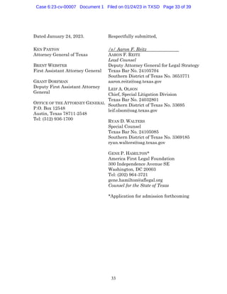 33
Dated January 24, 2023. Respectfully submitted,
KEN PAXTON
Attorney General of Texas
BRENT WEBSTER
First Assistant Attorney General
GRANT DORFMAN
Deputy First Assistant Attorney
General
OFFICE OF THE ATTORNEY GENERAL
P.O. Box 12548
Austin, Texas 78711-2548
Tel: (512) 936-1700
/s/ Aaron F. Reitz
AARON F. REITZ
Lead Counsel
Deputy Attorney General for Legal Strategy
Texas Bar No. 24105704
Southern District of Texas No. 3653771
aaron.reitz@oag.texas.gov
LEIF A. OLSON
Chief, Special Litigation Division
Texas Bar No. 24032801
Southern District of Texas No. 33695
leif.olson@oag.texas.gov
RYAN D. WALTERS
Special Counsel
Texas Bar No. 24105085
Southern District of Texas No. 3369185
ryan.walters@oag.texas.gov
GENE P. HAMILTON*
America First Legal Foundation
300 Independence Avenue SE
Washington, DC 20003
Tel: (202) 964-3721
gene.hamilton@aflegal.org
Counsel for the State of Texas
*Application for admission forthcoming
Case 6:23-cv-00007 Document 1 Filed on 01/24/23 in TXSD Page 33 of 39
 