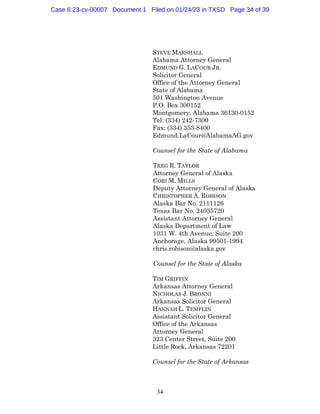 34
STEVE MARSHALL
Alabama Attorney General
EDMUND G. LACOUR JR.
Solicitor General
Office of the Attorney General
State of Alabama
501 Washington Avenue
P.O. Box 300152
Montgomery, Alabama 36130-0152
Tel: (334) 242-7300
Fax: (334) 353-8400
Edmund.LaCour@AlabamaAG.gov
Counsel for the State of Alabama
TREG R. TAYLOR
Attorney General of Alaska
CORI M. MILLS
Deputy Attorney General of Alaska
CHRISTOPHER A. ROBISON
Alaska Bar No. 2111126
Texas Bar No. 24035720
Assistant Attorney General
Alaska Department of Law
1031 W. 4th Avenue, Suite 200
Anchorage, Alaska 99501-1994
chris.robison@alaska.gov
Counsel for the State of Alaska
TIM GRIFFIN
Arkansas Attorney General
NICHOLAS J. BRONNI
Arkansas Solicitor General
HANNAH L. TEMPLIN
Assistant Solicitor General
Office of the Arkansas
Attorney General
323 Center Street, Suite 200
Little Rock, Arkansas 72201
Counsel for the State of Arkansas
Case 6:23-cv-00007 Document 1 Filed on 01/24/23 in TXSD Page 34 of 39
 