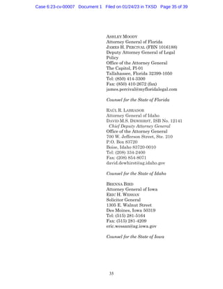 35
ASHLEY MOODY
Attorney General of Florida
JAMES H. PERCIVAL (FBN 1016188)
Deputy Attorney General of Legal
Policy
Office of the Attorney General
The Capitol, Pl-01
Tallahassee, Florida 32399-1050
Tel: (850) 414-3300
Fax: (850) 410-2672 (fax)
james.percival@myfloridalegal.com
Counsel for the State of Florida
RAÚL R. LABRADOR
Attorney General of Idaho
DAVID M.S. DEWHIRST, ISB No. 12141
Chief Deputy Attorney General
Office of the Attorney General
700 W. Jefferson Street, Ste. 210
P.O. Box 83720
Boise, Idaho 83720-0010
Tel: (208) 334-2400
Fax: (208) 854-8071
david.dewhirst@ag.idaho.gov
Counsel for the State of Idaho
BRENNA BIRD
Attorney General of Iowa
ERIC H. WESSAN
Solicitor General
1305 E. Walnut Street
Des Moines, Iowa 50319
Tel: (515) 281-5164
Fax: (515) 281-4209
eric.wessan@ag.iowa.gov
Counsel for the State of Iowa
Case 6:23-cv-00007 Document 1 Filed on 01/24/23 in TXSD Page 35 of 39
 